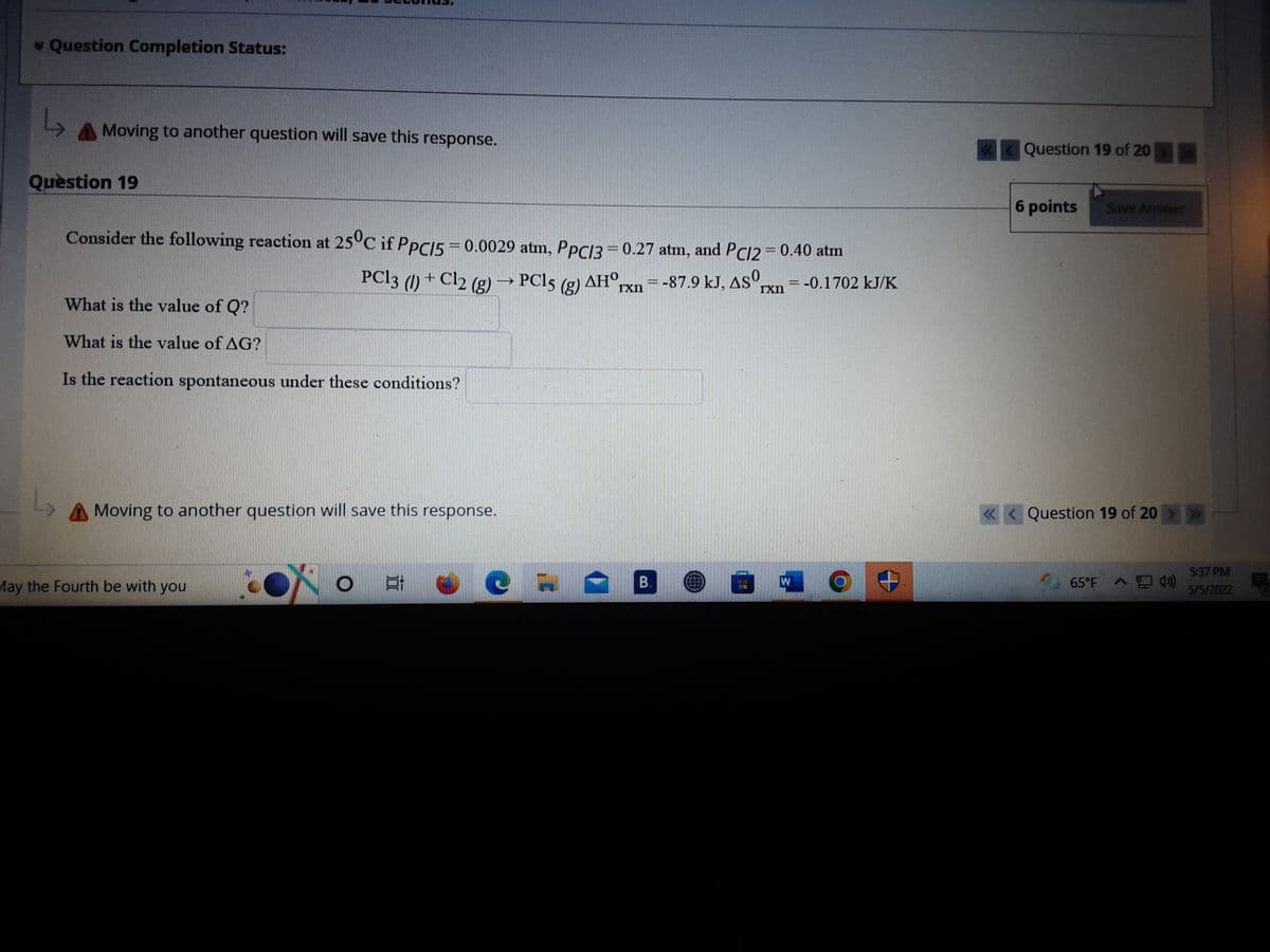 * Question Completion Status:
L,
Moving to another question will save this response.
Question 19 of 20
Question 19
6 points
Save Answer
Consider the following reaction at 25°C if PPCI5 = 0.0029 atm, PPC13=0.27 atm, and PC12 = 0.40 atm
PCI3 (1) + Cl2 (g) → PC15
AHO.
1xn
= -87.9 kJ, AS
= -0.1702 kJ/K
rxn
What is the value of Q?
What is the value of AG?
Is the reaction spontaneous under these conditions?
Moving to another question will save this response.
« < Question 19 of 20 >»>
5:37 PM
May the Fourth be with you
B.
65°F
T
5/5/2022
