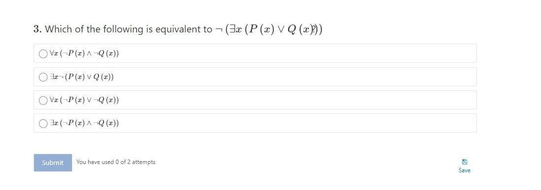 3. Which of the following is equivalent to (3a (P (x) VQ (x)))
O la- (P (z) V Q (z))
O Va (-P (x) V -Q (z))
O la (-P (z) A-Q (z))
Submit
You have used 0 of 2 attempts
Save
