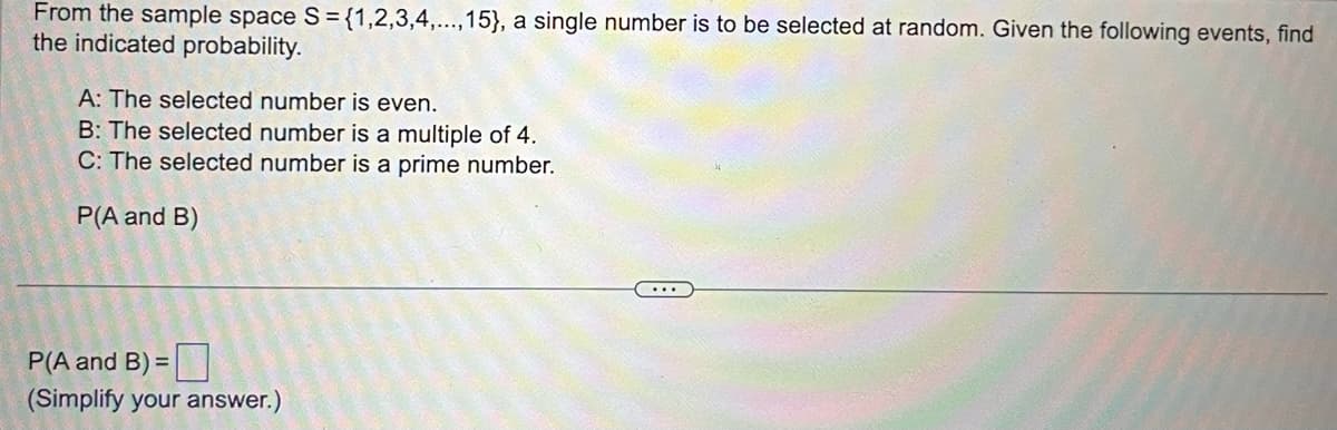 From the sample space S = {1,2,3,4,...,15}, a single number is to be selected at random. Given the following events, find
the indicated probability.
A: The selected number is even.
B: The selected number is a multiple of 4.
C: The selected number is a prime number.
P(A and B)
P(A and B) =
(Simplify your answer.)