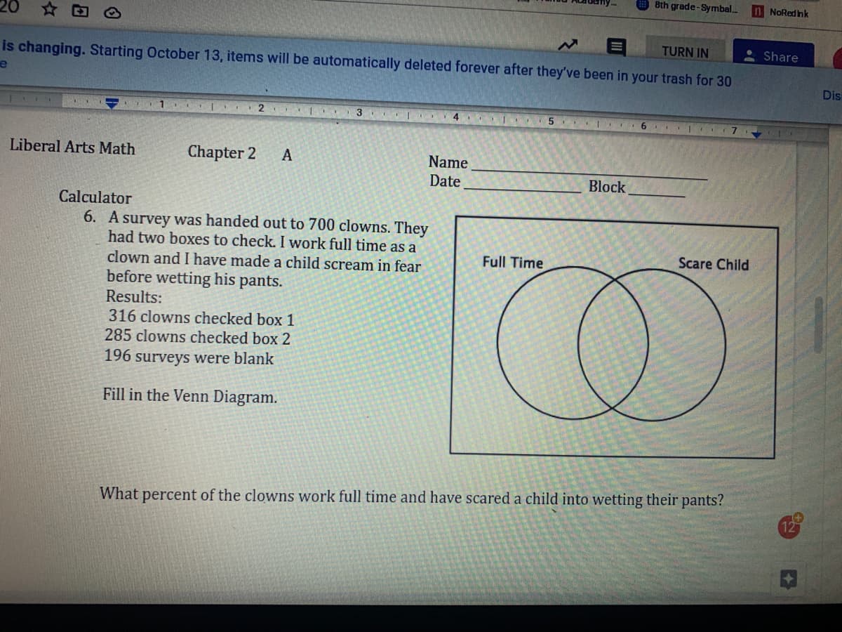 8th grade-Symbal.
In NoRedink
20
TURN IN
Share
is changing. Starting October 13, items will be automatically deleted forever after they've been in your trash for 30
Dis
4
6.
Liberal Arts Math
Chapter 2
Name
Date
Block
Calculator
6. A survey was handed out to 700 clowns. They
had two boxes to check. I work full time as a
Full Time
Scare Child
clown and I have made a child scream in fear
before wetting his pants.
Results:
316 clowns checked box 1
285 clowns checked box 2
196 surveys were blank
Fill in the Venn Diagram.
What percent of the clowns work full time and have scared a child into wetting their pants?
12
