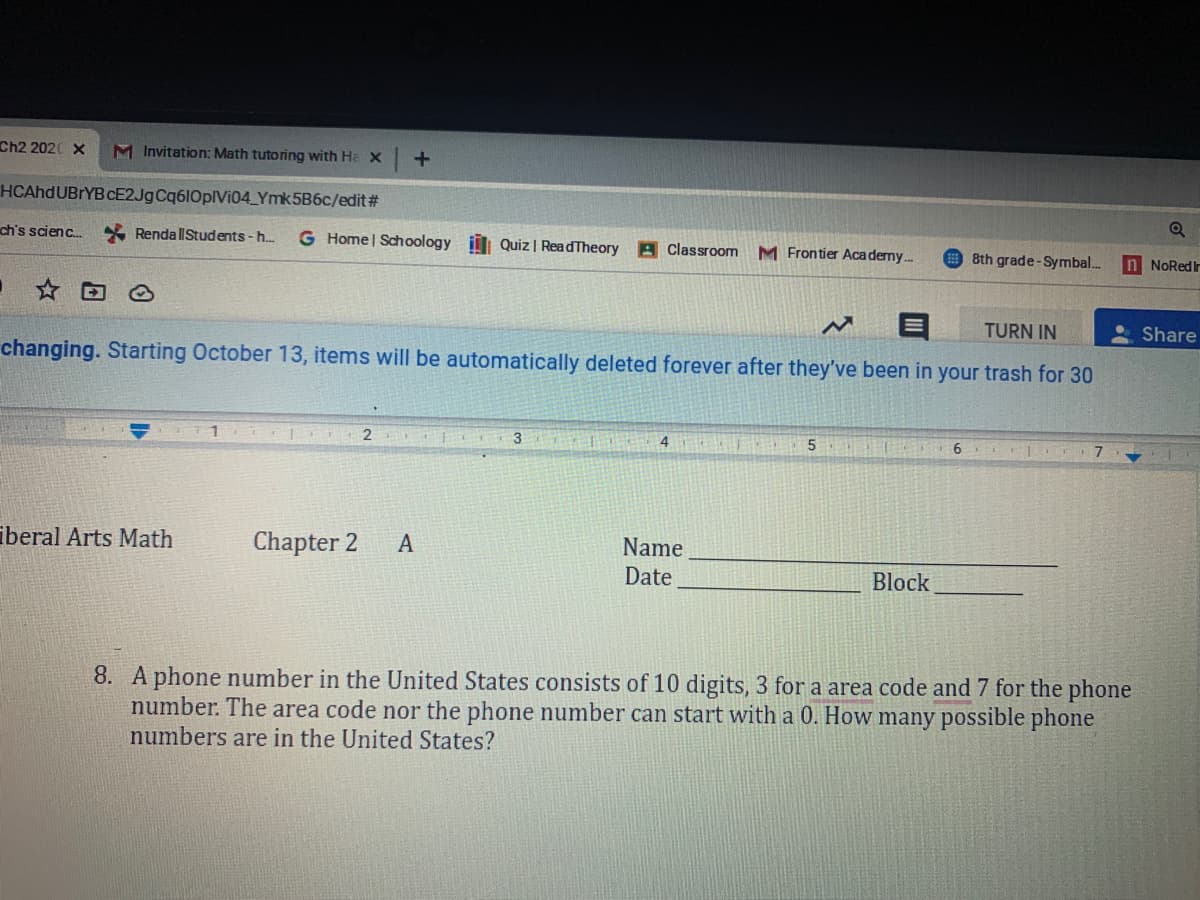 Ch2 2020 X
M Invitation: Math tutoring with Ha X
+.
HCAhdUBrYB CE2JgCq610pIVi04_Ymk5B6c/edit#
ch's scienc.
* RendallStudents -h.
G Home | Schoology i Quiz | ReadTheory A Classroom
M Frontier Aca demy.
8th grade-Symbal..
n NoRed Ir
TURN IN
Share
changing. Starting October 13, items will be automatically deleted forever after they've been in your trash for 30
2
3
6.
7.
iberal Arts Math
Chapter 2
Name
Date
A
Block
8. A phone number in the United States consists of 10 digits, 3 for a area code and 7 for the phone
number. The area code nor the phone number can start with a 0. How many possible phone
numbers are in the United States?
