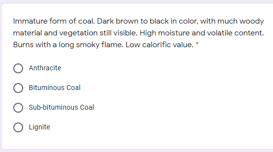 Immature form of coal. Dark brown to black in color, with much woody
material and vegetation still visible. High moisture and volatile content.
Burns with a long smoky flame. Low calorific value. *
Anthracite
Bituminous Coal
Sub-bituminous Coal
O Lignite
