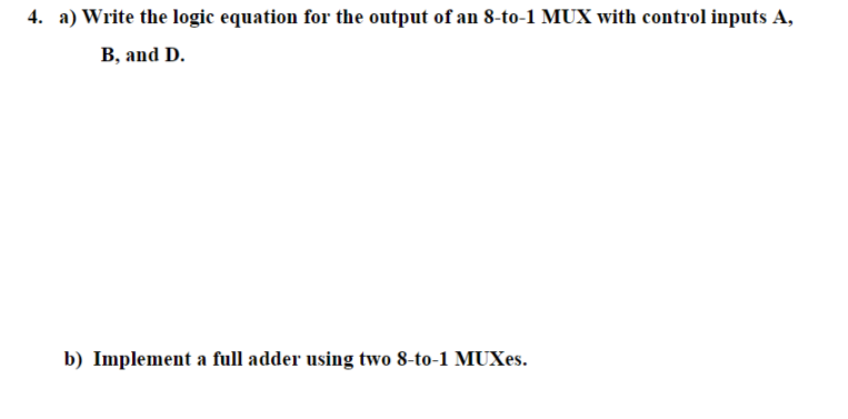 4. a) Write the logic equation for the output of an 8-to-1 MUX with control inputs A,
B, and D.
b) Implement a full adder using two 8-to-1 MUXes.
