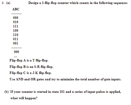 4. (a)
Design a 3-flip-flop counter which counts in the following sequence:
АВС
000
010
111
100
110
011
001
000
Flp-foр A is a T flip-Пор.
Flip-flop B is an S-R flip-flop.
Flip-flop C is a J-K flip-flop.
Use AND and OR gates and try to minimize the total number of gate inputs.
(b) If your counter is started in state 101 and a series of input pulses is applied,
what will happen?
