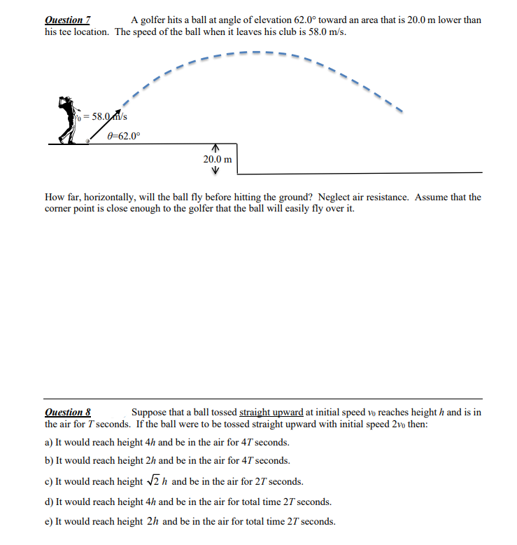 Оиestion 7
his tee location. The speed of the ball when it leaves his club is 58.0 m/s.
A golfer hits a ball at angle of elevation 62.0° toward an area that is 20.0 m lower than
= 58.0/s
0-62.0°
20.0 m
How far, horizontally, will the ball fly before hitting the ground? Neglect air resistance. Assume that the
corner point is close enough to the golfer that the ball will easily fly over it.
Оuestion &
the air for T seconds. If the ball were to be tossed straight upward with initial speed 2vo then:
Suppose that a ball tossed straight upward at initial speed vo reaches height h and is in
a) It would reach height 4h and be in the air for 4T seconds.
b) It would reach height 2h and be in the air for 47 seconds.
c) It would reach height 2 h and be in the air for 27 seconds.
d) It would reach height 4h and be in the air for total time 27 seconds.
e) It would reach height 2h and be in the air for total time 27 seconds.
