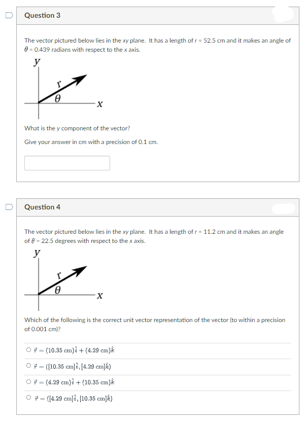 Question 3
The vector pictured below lies in the xy plane. It has a length of r = 52.5 cm and it makes an angle of
0 - 0.439 radians with respect to the x axis.
y
What is the y component of the vector?
Give your answer in cm with a precision of 0.1 cm.
Question 4
The vector pictured below lies in the xy plane. It has a length of r= 11.2 cm and it makes an angle
of 0 - 22.5 degrees with respect to the x axis.
y
Which of the following is the correct unit vector representation of the vector (to within a precision
of 0.001 cm)?
O7 = (10.35 cm)i + (4.29 cm)
O7 = (10.35 cmļî, [4.29 cm]k)
O7 = (4.29 cm)i + (10.35 cm)k
O 7 = (4.29 cm|?, (10.35 cm]k)
