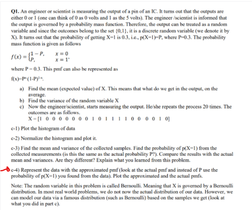 QI. An engineer or scientist is measuring the output of a pin of an IC. It turns out that the outputs are
either 0 or 1 (one can think of 0 as 0 volts and 1 as the 5 volts). The engineer /scientist is informed that
the output is governed by a probability mass function. Therefore, the output can be treated as a random
variable and since the outcomes belong to the set {0,1}, it is a discrete random variable (we denote it by
X). It turns out that the probability of getting X=1 is 0.3, i.e., p(X=1)=P, where P-0.3. The probability
mass function is given as follows
x = 0
x = 1'
where P= 0.3. This pmf can also be represented as
(1- Р,
f(x) = {,
f(x)=P*(1-P)!-<.
a) Find the mean (expected value) of X. This means that what do we get in the output, on the
average.
b) Find the variance of the random variable X
c) Now the engineer/scientist, starts measuring the output. He/she repeats the process 20 times. The
outcomes are as follows.
X= [1 0 0 0 0 0 o 0 1 0 11110 0 0 0 1 0]
c-1) Plot the histogram of data
c-2) Normalize the histogram and plot it.
c-3) Find the mean and variance of the collected samples. Find the probability of p(X=1) from the
collected measurements (is this the same as the actual probability P?). Compare the results with the actual
mean and variances. Are they different? Explain what you learned from this problem.
c-4) Represent the data with the approximated pmf (look at the actual pmf and instead of P use the
probability of p(X=l) you found from the data). Plot the approximated and the actual pmfs.
Note: The random variable in this problem is called Bernoulli. Meaning that X is governed by a Bernoulli
distribution. In most real world problems, we do not now the actual distribution of our data. However, we
can model our data via a famous distribution (such as Bernoulli) based on the samples we get (look at
what you did in part c).
