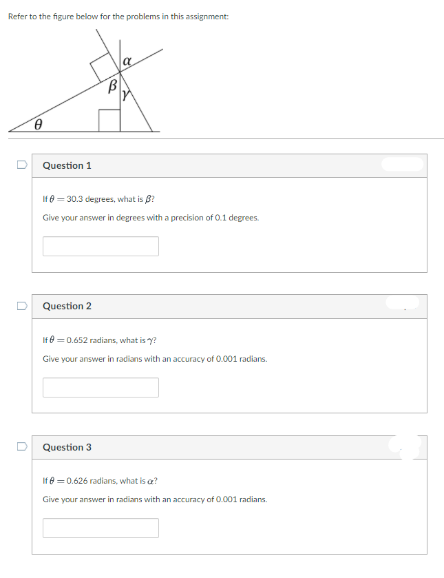 Refer to the figure below for the problems in this assignment:
a
Question 1
If 0 = 30.3 degrees, what is B?
Give your answer in degrees with a precision of 0.1 degrees.
Question 2
If 0 = 0.652 radians, what is y?
Give your answer in radians with an accuracy of 0.001 radians.
Question 3
If e = 0.626 radians, what is a?
Give your answer in radians with an accuracy of 0.001 radians.
