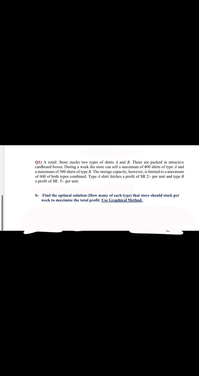 Q1) A retail. Store stocks two types of shirts A and B. These are packed in attractive
cardboard boxes. During a week the store can sell a maximum of 400 shirts of type A and
a maximum of 300 shirts of type B. The storage capacity, however, is limited to a maximum
of 600 of both types combined. Type A shirt fetches a profit of SR 2/- per unit and type B
a profit of SR. 5/- per unit.
b- Find the optimal solution (How many of each type) that store should stock per
week to maximize the total profit. Use Graphical Method.
