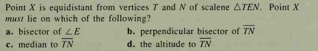 Point X is equidistant from vertices T and N of scalene ATEN. Point X
must lie on which of the following?
a. bisector of LE
b. perpendicular bisector of TN
c. median to TN
d. the altitude to TN
