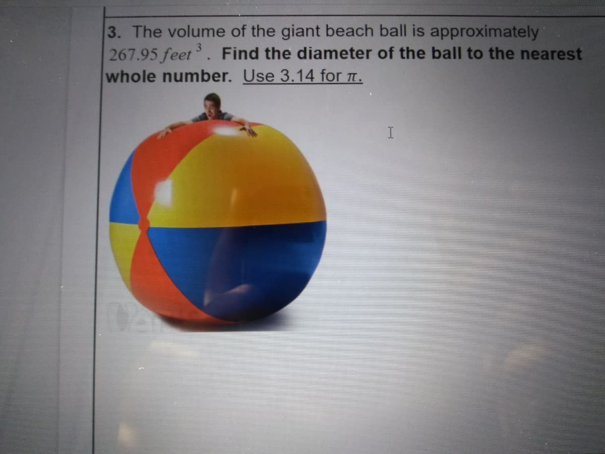 3. The volume of the giant beach ball is approximately
267.95 feet. Find the diameter of the ball to the nearest
whole number. Use 3.14 for t.
