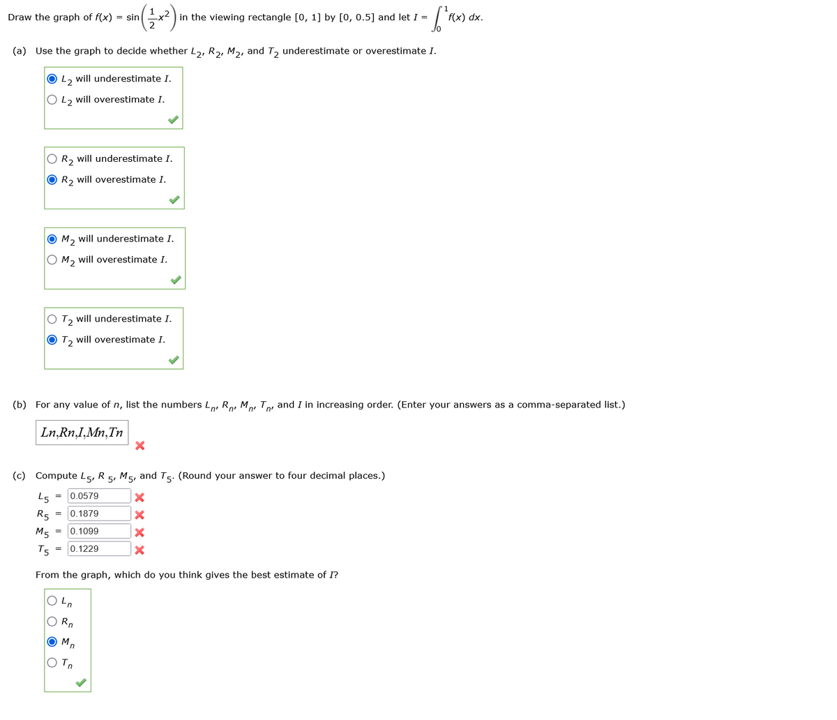 1
Draw the graph of f(x) = sin
x2 in the viewing rectangle [0, 1] by [0, 0.5] and let I =
(a) Use the graph to decide whether L2, R2, M2, and T2 underestimate or overestimate I.
O42 will underestimate I.
O 42 will overestimate I.
f(x) dx.
R2 will underestimate I.
R2 will overestimate I.
OM2 will underestimate I.
OM2 will overestimate I.
Ο Τ2
Ο Τ2
will underestimate I.
will overestimate I.
(b) For any value of n, list the numbers L, R MT and I in increasing order. (Enter your answers as a comma-separated list.)
Ln, Rn,I,Mn, Tn
(c) Compute L5, R 5, M5, and T5. (Round your answer to four decimal places.)
L5
R5
0.0579
= 0.1879
×
×
M5
=
0.1099
×
T5
=
0.1229
×
From the graph, which do you think gives the best estimate of I?
Լո
Rn
○ Mn
○ Tn