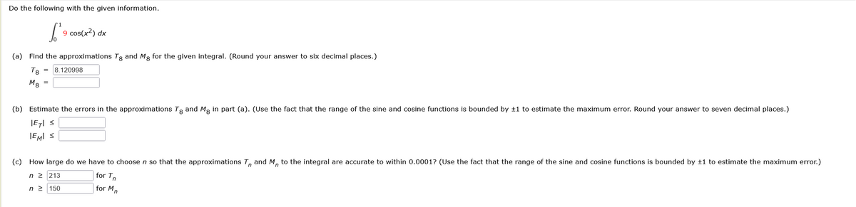 Do the following with the given information.
9 cos(x²) dx
(a) Find the approximations Tg and Mg for the given integral. (Round your answer to six decimal places.)
Тв
Ma
== 8.120998
=
(b) Estimate the errors in the approximations Tg and Mg in part (a). (Use the fact that the range of the sine and cosine functions is bounded by +1 to estimate the maximum error. Round your answer to seven decimal places.)
|E| S
IEMI ≤
(c) How large do we have to choose n so that the approximations T and M to the integral are accurate to within 0.0001? (Use the fact that the range of the sine and cosine functions is bounded by ±1 to estimate the maximum error.)
n≥ 213
n≥ 150
for Tn
for M
n
n
n