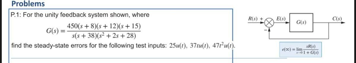 Problems
P.1: For the unity feedback system shown, where
G(s) =
450(s+8)(s +12)(s +15)
s(s+ 38) (s² +2s +28)
find the steady-state errors for the following test inputs: 25u(t), 37tu(t), 47t²u(t).
R(s) +
E(s)
G(s)
SR(s)
s-01+G(s)
e(co) = lim
C(s)