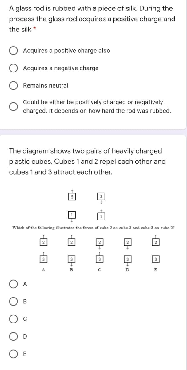 A glass rod is rubbed with a piece of silk. During the
process the glass rod acquires a positive charge and
the silk *
Acquires a positive charge also
Acquires a negative charge
Remains neutral
Could be either be positively charged or negatively
charged. It depends on how hard the rod was rubbed.
The diagram shows two pairs of heavily charged
plastic cubes. Cubes 1 and 2 repel each other and
cubes 1 and 3 attract each other.
Which of the following illustrates the forces of cube 2 on cube 3 and cube 3 on cube 2?
2
2
2
3
3
A
B
E
E
O O O
