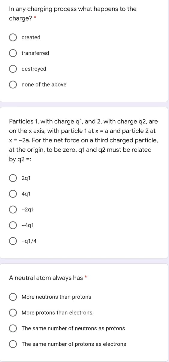 In any charging process what happens to the
charge? *
created
transferred
destroyed
none of the above
Particles 1, with charge q1, and 2, with charge q2, are
on the x axis, with particle 1 at x = a and particle 2 at
X = -2a. For the net force on a third charged particle,
at the origin, to be zero, q1 and q2 must be related
by q2 =:
2q1
4q1
--2q1
--4q1
--q1/4
A neutral atom always has *
More neutrons than protons
More protons than electrons
The same number of neutrons as protons
The same number of protons as electrons
O O
O O O
O O
