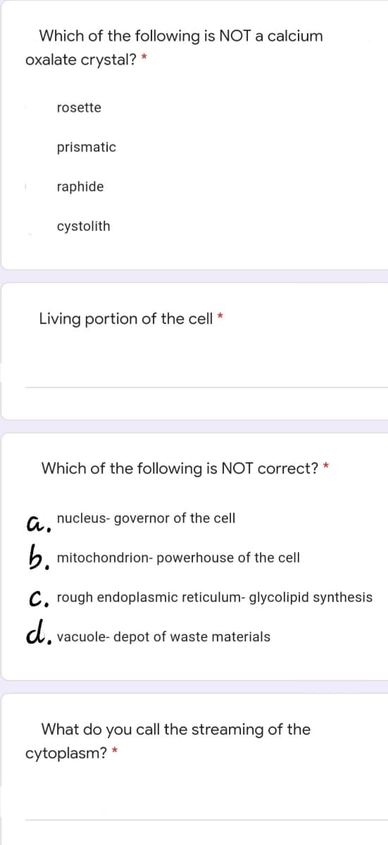 Which of the following is NOT a calcium
oxalate crystal? *
rosette
prismatic
raphide
cystolith
Living portion of the cell
Which of the following is NOT correct? *
a.
nucleus- governor of the cell|
b. mitochondrion- powerhouse of the cell
C, rough endoplasmic reticulum- glycolipid synthesis
vacuole- depot of waste materials
What do you call the streaming of the
cytoplasm? *
