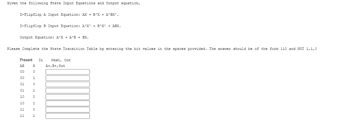 Given the following State Input Equations and Output equation,
D-Flipflop A Input Equation: AX + B'X + A'BX'.
D-Flipflop B Input Equation: A'X' + B'X' + ABX.
Output Equation: A'X + A'B + BX.
Please Complete the State Transition Table by entering the bit values in the spaces provided. The answer should be of the form 110 and NOT 1,1,0
Present
In
Next, Out
AB
A+, B+, Out
00
00
1
01
01
10
10
1
11
11
1.
