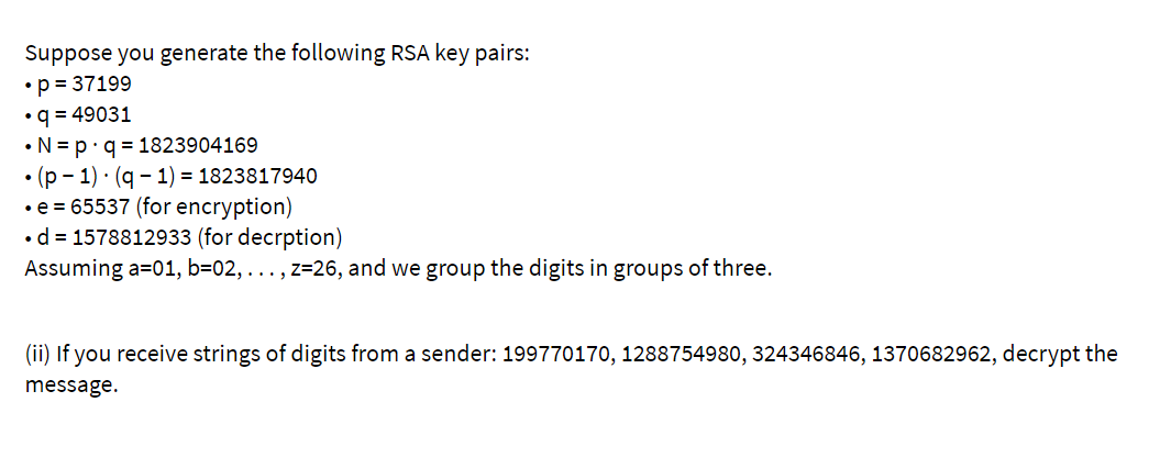 Suppose you generate the following RSA key pairs:
•p = 37199
•q = 49031
•N = p•q = 1823904169
• (p - 1) · (q - 1) = 1823817940
•e = 65537 (for encryption)
•d = 1578812933 (for decrption)
Assuming a=01, b=02, ..., z=26, and we group the digits in groups of three.
(ii) If you receive strings of digits from a sender: 199770170, 1288754980, 324346846, 1370682962, decrypt the
message.
