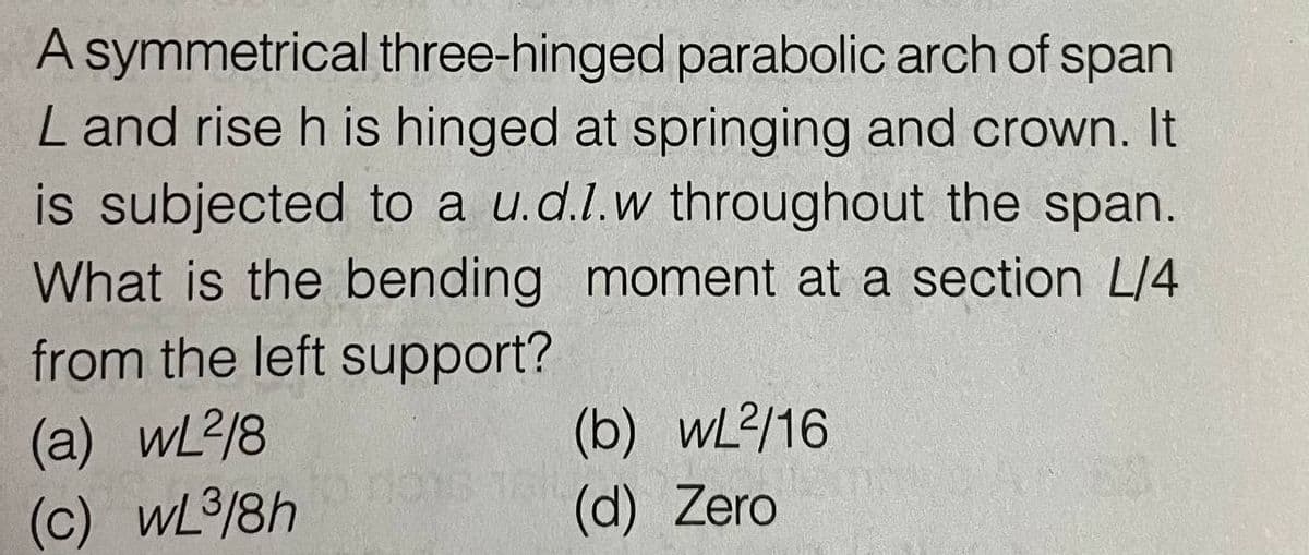 A symmetrical three-hinged parabolic arch of span
L and rise h is hinged at springing and crown. It
is subjected to a u.d.l.w throughout the span.
What is the bending moment at a section L/4
from the left support?
(a) wL2/8
(b) wL2/16
(c) wL³/8h
(d) Zero
