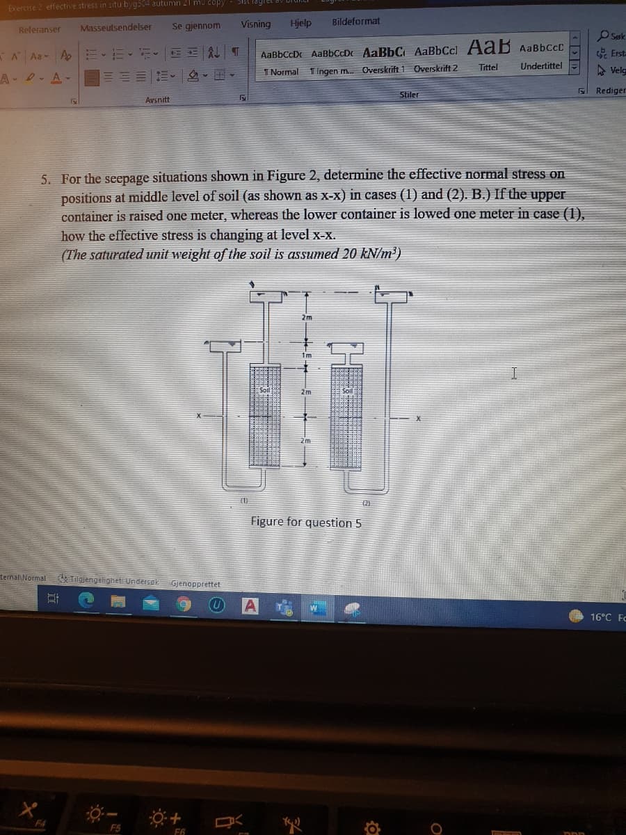 Exercise 2 effective stress in situ byg504 autumn 21 mu copy
Se gjennom
Visning
Hjelp
Bildeformat
Releranser
Masseutsendelser
OSøk
AaBbCcDc AaBbCcDc AaBbC AaBbCcl Aaß AaBbccC
Undertittel
A Aa A
E E AL T
E Erst-
- v - v -
1 Normal
TIngen m. Overskrift 1 Overskrift 2
Tittel
A Velg
A- D. A
三三三|、 ,▼
Rediger
Stiler
Avsnitt
5. For the seepage situations shown in Figure 2, determine the effective normal stress on
positions at middle level of soil (as shown as X-x) in cases (1) and (2). B.) If the upper
container is raised one meter, whereas the lower container is lowed one meter in case (1),
how the effective stress is changing at level x-X.
(The saturated unit weight of the soil is assumed 20 kN/m³)
2m
(2)
Figure for question 5
temal Normal
Tilgjengelighet Underssk
Gjenopprettet
16°C Fc
F4
F5
F6
