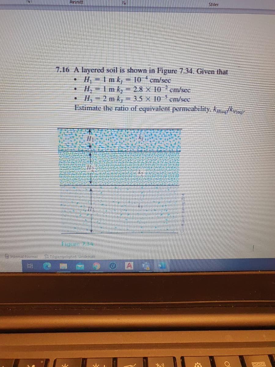 Avsnitt
Stiler
7.16 A layered soil is shown in Figure 7.34. Given that
H = 1 m k, = 10 cm/sec
H, = I m k, = 2.8 × 10 ? cm/sec.
• H, = 2 m k, = 3.5 x 10 cm/sec
Estimate the ratio of equivalent permeability, km/kyica)
Internaliormal
Tilgjengelighet Undeisok
や)
