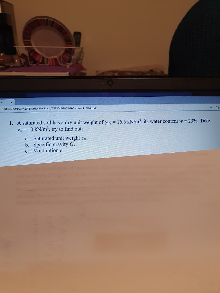 pdf
C:/Users/YONAST%20TSIGHE/Downloads/BYG504%20G%20Geoteknikk%2011.pdf
1. A saturated soil has a dry unit weight of Ydry = 16.5 kN/m³, its water content w 23%. Take
Ky = 10 kN/m', try to find out:
a. Saturated unit weight sat
b. Specific gravity G,
c. Void ration e
