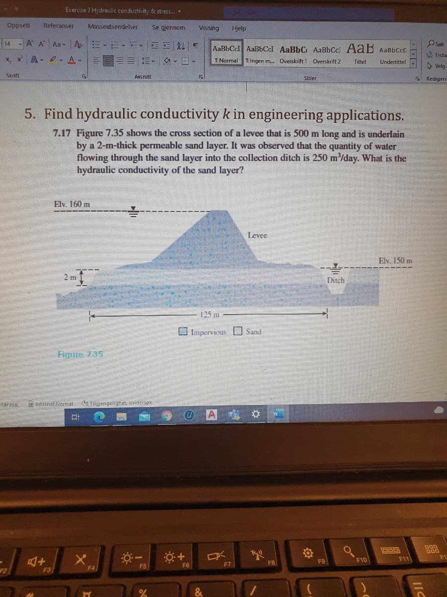 Exercise 3 Hydraulic conductivity & stress.
Oppsett
Referanser
Masseutsendelser
Se gjennom
Visning
Hjelp
14 A A Aa- A E-E-E- E E AL T
OSuk
AaBbCcl AaBbCcI AaBbC AaBbCc] AaB AaBbCcC
O Ersta
x, x A- - A-
三三三。 -。
1 Normal
1 Ingen m. Overskrift 1 Overskrift 2
Undertittel
Tittel
A Velg
Skrift
Avsnitt
Stiler
Redigeri
5. Find hydraulic conductivity k in engineering applications.
7.17 Figure 7.35 shows the cross section of a levee that is 500 m long and is underlain
by a 2-m-thick permeable sand layer. It was observed that the quantity of water
flowing through the sand layer into the collection ditch is 250 m'/day. What is the
hydraulic conductivity of the sand layer?
Elv. 160 m
Levee
Elv. 150 m
2 m
Ditch
125 m
Impervious O Sand
Fiqure 7.35
Itanniaj
D Internal Normal
Tilajengelighet: Undersek
DOD
F9
F10
F11
F6
F7
F8
F2
F3
F4
F5
