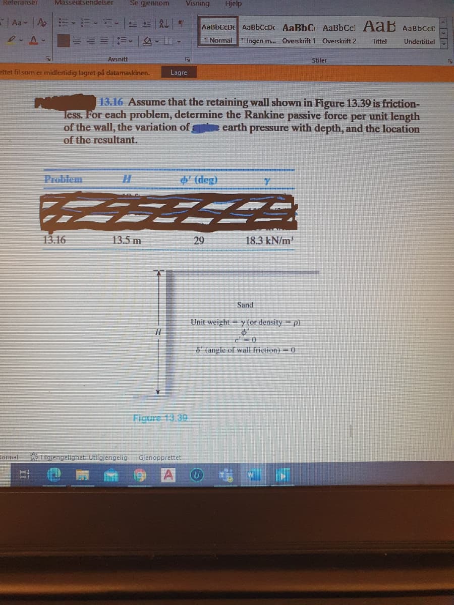 Referanser
Masseutsendelser
Se gjennom
Visning
Hjelp
Aa v A
AaBbCcD AaBbCcDc AaBbC AaBbCcl AaB AABBCCD
D. A-
I Normal T Ingen m. Overskrift 1 Overskrift 2
Tittel
Undertittel
Avsnitt
Stiler
eftet fil som er midlertidig lagret på datamaskinen.
Lagre
13.16 Assume that the retaining wall shown in Figure 13.39 is friction-
less. For each problem, determine the Rankine passive force per unit length
earth pressure with depth, and the location
of the wall, the variation of
of the resultant.
Probtem
$ (rdeg)
13.16
13.5 m
29
18.3 kN/m
Sand
Unit weight = y (or density = p)
§' (angle of wall frietion) = 0
Figure 13.39
Jormal
Titgjengelighet: Utilgjengelig
Gjenopprettet
