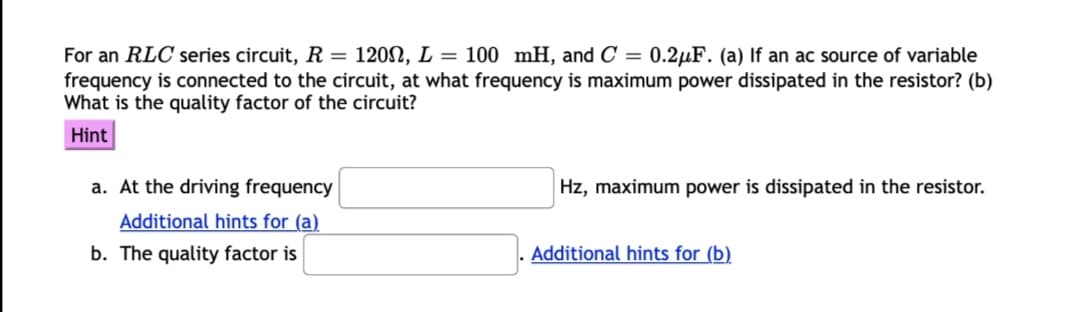 For an RLC series circuit, R = 120N, L = 100 mH, and C =
frequency is connected to the circuit, at what frequency is maximum power dissipated in the resistor? (b)
What is the quality factor of the circuit?
0.2µF. (a) If an ac source of variable
Hint
a. At the driving frequency
Hz, maximum power is dissipated in the resistor.
Additional hints for (a)
b. The quality factor is
Additional hints for (b)
