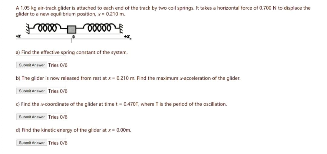 A 1.05 kg air-track glider is attached to each end of the track by two coil springs. It takes a horizontal force of 0.700 N to displace the
glider to a new equilibrium position, x = 0.210 m.
+X
a) Find the effective spring constant of the system.
Submit Answer Tries 0/6
b) The glider is now released from rest at x = 0.210 m. Find the maximum x-acceleration of the glider.
Submit Answer Tries 0/6
c) Find the x-coordinate of the glider at time t = 0.470T, where T is the period of the oscillation.
Submit Answer Tries 0/6
d) Find the kinetic energy of the glider at x = 0.00m.
Submit Answer Tries 0/6
