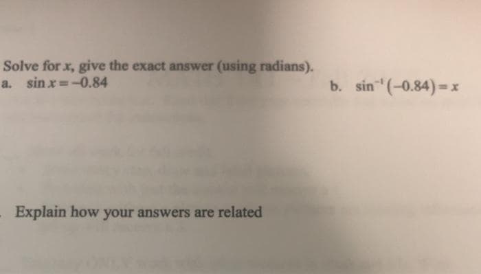 Solve for x, give the exact answer (using radians).
a. sin x =-0.84
b. sin (-0.84) =x
%3D
%3D
Explain how your answers are related
