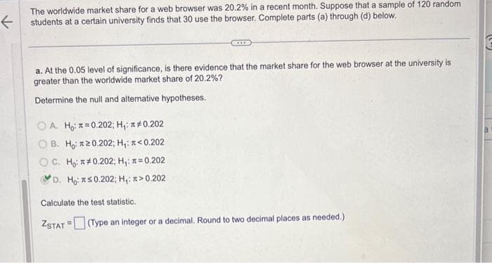 ←
The worldwide market share for a web browser was 20.2% in a recent month. Suppose that a sample of 120 random
students at a certain university finds that 30 use the browser. Complete parts (a) through (d) below.
a. At the 0.05 level of significance, is there evidence that the market share for the web browser at the university is
greater than the worldwide market share of 20.2%?
Determine the null and alternative hypotheses.
OA. Ho: x=0.202; H₁: *#0.202
B. Haizz0.202; H:a<0.202
OC. Ho: 0.202; H₁: #=0.202.
D. Ho: ≤0.202; H₁: *> 0.202
Calculate the test statistic.
ZSTAT (Type an integer or a decimal. Round to two decimal places as needed.)
=