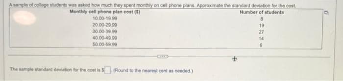 A sample of college students was asked how much they spent monthly on cell phone plans. Approximate the standard deviation for the cost.
Monthly cell phone plan cost (5)
Number of students
10.00-19.99
8
20.00-29.99
19
30.00-39.99
27
40.00-49.99
14
50.00-59.99
6
The sample standard deviation for the cost is $
(Round to the nearest cent as needed.)