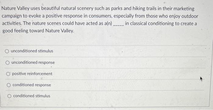 Nature Valley uses beautiful natural scenery such as parks and hiking trails in their marketing
campaign to evoke a positive response in consumers, especially from those who enjoy outdoor
activities. The nature scenes could have acted as a(n) _______ in classical conditioning to create a
good feeling toward Nature Valley.
unconditioned stimulus
unconditioned response
O positive reinforcement
conditioned response
O conditioned stimulus