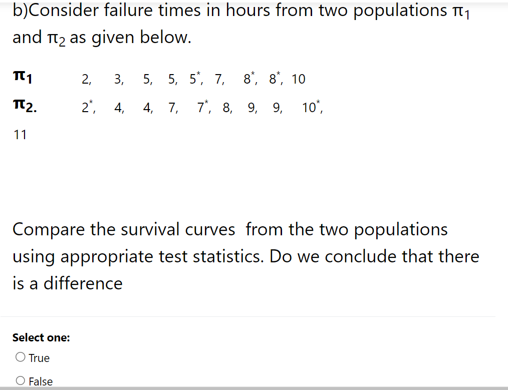 b)Consider failure times in hours from two populations ₁
and π₂ as given below.
TT1
πT2.
11
2, 3, 5, 5, 5, 7, 8, 8, 10
2, 4, 4, 7, 7, 8, 9, 9, 10*,
Compare the survival curves from the two populations
using appropriate test statistics. Do we conclude that there
is a difference
Select one:
True
False