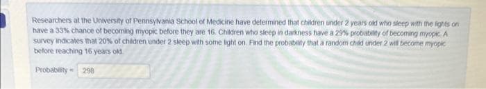 Researchers at the University of Pennsylvania School of Medicine have determined that children under 2 years old who sleep with the lights on
have a 33% chance of becoming myopic before they are 16. Children who sleep in darkness have a 29% probability of becoming myopic A
survey indicates that 20% of children under 2 sleep with some light on. Find the probability that a random child under 2 will become myopic
before reaching 16 years old
Probability= 298