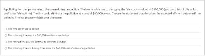 Apolluting firm dumps waste into the ocean during production. The loss in value due to damaging the fish stack is valued at $100,000 (you can think of this as lost
profits for fishing firms). The firm could eliminate the pollution at a cost of $60,000 a year. Choose the statement that describes the expected efficient outcome if the
polluting firm has property rights over the ocean.
The firm continues to pollute
The polluting firm pays the $60,000 to eliminate pollution
The fishing firms pay the $60,000 to eliminate pollution
The polluting firm and fishing firms share the $60,000 cost of eliminating pollution