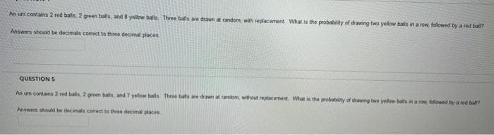 An um contains 2 red balls, 2 green balls, and 8 yellow balls. Three balls are drawn at random, with replacement. What is the probability of drawing two yellow balls in a row, followed by a red ball?
Answers should be decimals correct to three decimal places
QUESTION S
An um contains 2 red balls, 2 green balls, and 7 yellow balls Three bats are drawn at random, without replacement. What is the probability of drawing two yellow balls in a row, followed by a red ball?
Answers should be decimals correct to three decimal places