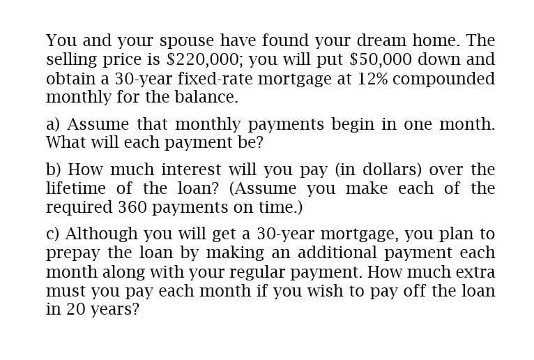 You and your spouse have found your dream home. The
selling price is $220,000; you will put $50,000 down and
obtain a 30-year fixed-rate mortgage at 12% compounded
monthly for the balance.
a) Assume that monthly payments begin in one month.
What will each payment be?
b) How much interest will you pay (in dollars) over the
lifetime of the loan? (Assume you make each of the
required 360 payments on time.)
c) Although you will get a 30-year mortgage, you plan to
prepay the loan by making an additional payment each
month along with your regular payment. How much extra
must you pay each month if you wish to pay off the loan
in 20 years?