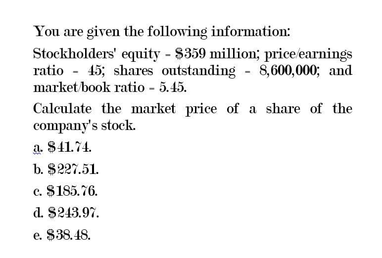 You are given the following information:
Stockholders' equity - $359 million; price/earnings
=
ratio 45; shares outstanding = 8,600,000; and
market/book ratio = 5.45.
Calculate the market price of a share of the
company's stock.
a. $41.74.
b. $227.51.
c. $185.76.
d. $243.97.
e. $38.48.