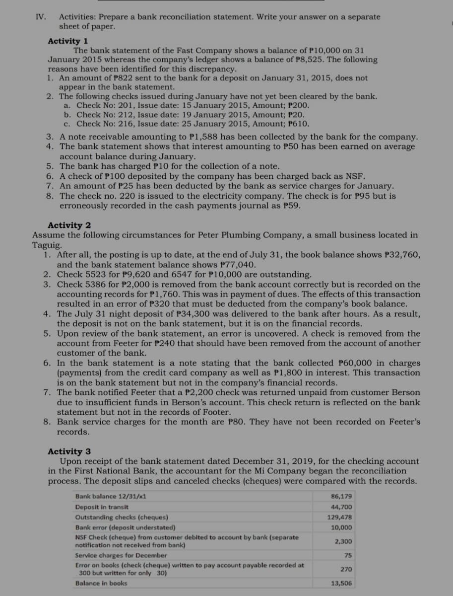 Activities: Prepare a bank reconciliation statement. Write your answer on a separate
sheet of paper.
IV.
Activity 1
The bank statement of the Fast Company shows a balance of P10,000 on 31
January 2015 whereas the company's ledger shows a balance of P8,525. The following
reasons have been identified for this discrepancy.
1. An amount of P822 sent to the bank for a deposit on January 31, 2015, does not
appear in the bank statement.
2. The following checks issued during January have not yet been cleared by the bank.
a. Check No: 201, Issue date: 15 January 2015, Amount; P200.
b. Check No: 212, Issue date: 19 January 2015, Amount; P20.
c. Check No: 216, Issue date: 25 January 2015, Amount; P610.
3. A note receivable amounting to P1,588 has been collected by the bank for the company.
4. The bank statement shows that interest amounting to P50 has been earned on average
account balance during January.
5. The bank has charged P10 for the collection of a note.
6. A check of P100 deposited by the company has been charged back as NSF.
7. An amount of P25 has been deducted by the bank as service charges for January.
8. The check no. 220 is issued to the electricity company. The check is for P95 but is
erroneously recorded in the cash payments journal as P59.
Activity 2
Assume the following circumstances for Peter Plumbing Company, a small business located in
Taguig.
1. After all, the posting is up to date, at the end of July 31, the book balance shows P32,760,
and the bank statement balance shows P77,040.
2. Check 5523 for P9,620 and 6547 for P10,000 are outstanding.
3. Check 5386 for P2,000 is removed from the bank account correctly but is recorded on the
accounting records for P1,760. This was in payment of dues. The effects of this transaction
resulted in an error of P320 that must be deducted from the company's book balance.
4. The July 31 night deposit of P34,300 was delivered to the bank after hours. As a result,
the deposit is not on the bank statement, but it is on the financial records.
5. Upon review of the bank statement, an error is uncovered. A check is removed from the
account from Feeter for P240 that should have been removed from the account of another
customer of the bank.
6. In the bank statement is a note stating that the bank collected P60,000 in charges
(payments) from the credit card company as well as P1,800 in interest. This transaction
is on the bank statement but not in the company's financial records.
7. The bank notified Feeter that a P2,200 check was returned unpaid from customer Berson
due to insufficient funds in Berson's account. This check return is reflected on the bank
statement but not in the records of Footer.
8. Bank service charges for the month are P80. They have not been recorded on Feeter's
records.
Activity 3
Upon receipt of the bank statement dated December 31, 2019, for the checking account
in the First National Bank, the accountant for the Mi Company began the reconciliation
process. The deposit slips and canceled checks (cheques) were compared with the records.
Bank balance 12/31/x1
86,179
Deposit in transit
44,700
Outstanding checks (cheques)
129,478
Bank error (deposit understated)
10,000
NSF Check (cheque) from customer debited to account by bank (separate
notification not received from bank)
2,300
Service charges for December
75
Error on books (check (cheque) written to pay account payable recorded at
300 but written for only 30)
270
Balance in books
13,506
