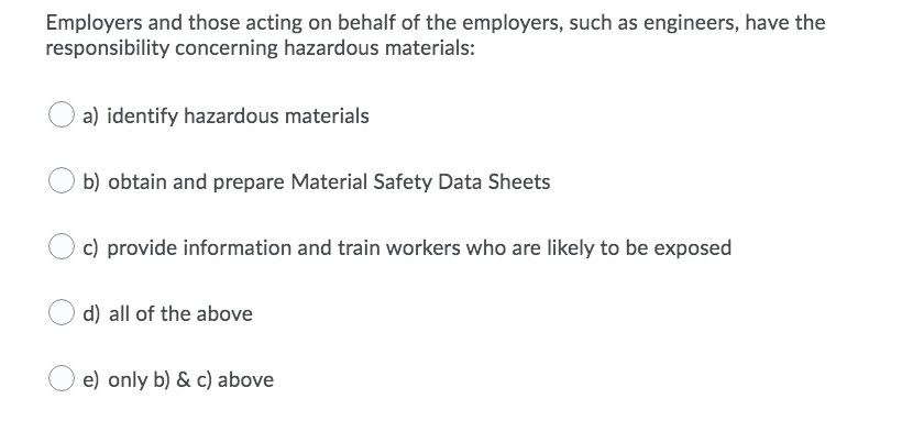 Employers and those acting on behalf of the employers, such as engineers, have the
responsibility concerning hazardous materials:
a) identify hazardous materials
b) obtain and prepare Material Safety Data Sheets
c) provide information and train workers who are likely to be exposed
d) all of the above
e) only b) & c) above
