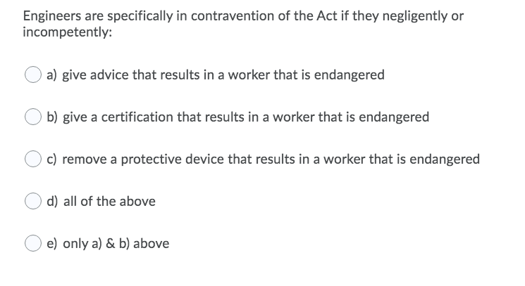 Engineers are specifically in contravention of the Act if they negligently or
incompetently:
a) give advice that results in a worker that is endangered
b) give a certification that results in a worker that is endangered
c) remove a protective device that results in a worker that is endangered
d) all of the above
e) only a) & b) above
