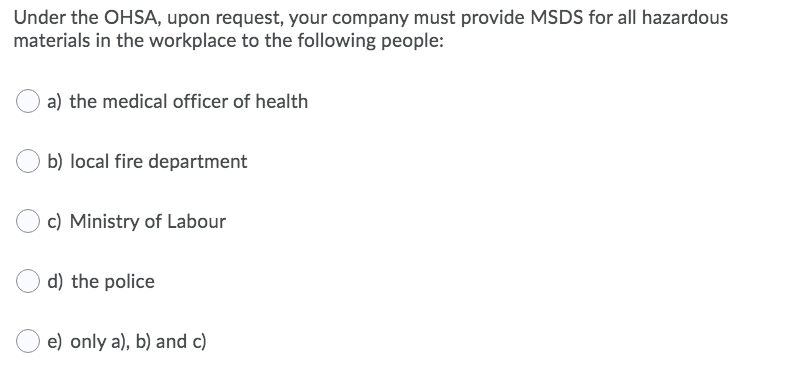 Under the OHSA, upon request, your company must provide MSDS for all hazardous
materials in the workplace to the following people:
a) the medical officer of health
b) local fire department
c) Ministry of Labour
d) the police
e) only a), b) and c)
