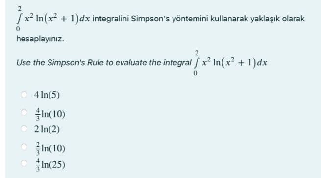 fx* In(x + 1)dx integralini Simpson's yöntemini kullanarak yaklaşık olarak
hesaplayınız.
Use the Simpson's Rule to evaluate the integral x2 In(x? + 1)dx
4 In(5)
O In(10)
2 In(2)
ㅇ 글n(10)
In(25)
