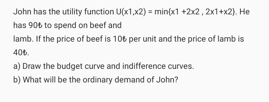 John has the utility function U(x1,x2) = min{x1 +2x2, 2x1+x2}. He
has 90Ł to spend on beef and
lamb. If the price of beef is 10Ł per unit and the price of lamb is
40Ł.
a) Draw the budget curve and indifference curves.
b) What will be the ordinary demand of John?
