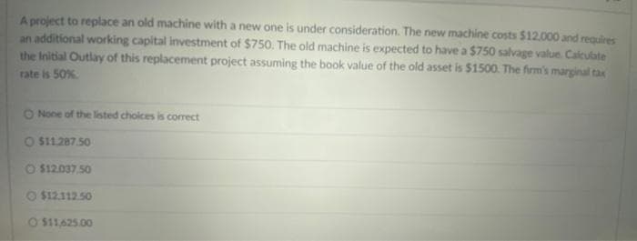 A project to replace an old machine with a new one is under consideration. The new machine costs $12.000 and requires
an additional working capital investment of $750. The old machine is expected to have a $750 salvage value. Calculate
the Initial Outlay of this replacement project assuming the book value of the old asset is $1500. The firm's marginal tax
rate is 50%.
O None of the listed choices is correct
O $11.287.50
O $12.037.50
O $12.112.50
O $11,625.00