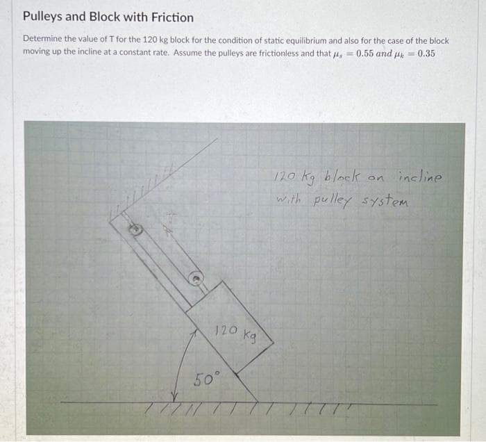 Pulleys and Block with Friction
Determine the value of T for the 120 kg block for the condition of static equilibrium and also for the case of the block
moving up the incline at a constant rate. Assume the pulleys are frictionless and that = 0.55 and k
0.35
(C)
120 kg
50°
=
120 kg block on incline
with pulley system