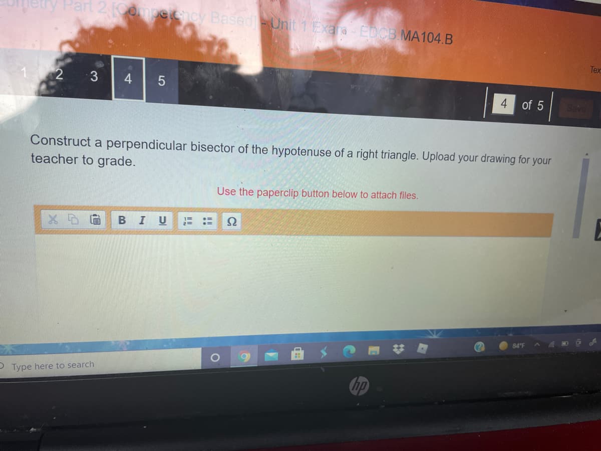 Part 2 ompecncy BasedUnit 1 Exara- EDCB MA104.B
Tex
3
4
4
of 5
Construct a perpendicular bisector of the hypotenuse of a right triangle. Upload your drawing for your
teacher to grade.
Use the paperclip button below to attach files.
I U
84 F
P Type here to search
